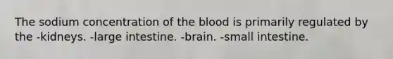 The sodium concentration of the blood is primarily regulated by the -kidneys. -large intestine. -brain. -small intestine.