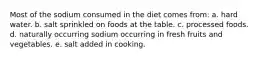 Most of the sodium consumed in the diet comes from: a. hard water. b. salt sprinkled on foods at the table. c. processed foods. d. naturally occurring sodium occurring in fresh fruits and vegetables. e. salt added in cooking.