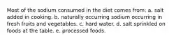 Most of the sodium consumed in the diet comes from: a. salt added in cooking. b. naturally occurring sodium occurring in fresh fruits and vegetables. c. hard water. d. salt sprinkled on foods at the table. e. processed foods.