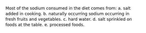 Most of the sodium consumed in the diet comes from: a. salt added in cooking. b. naturally occurring sodium occurring in fresh fruits and vegetables. c. hard water. d. salt sprinkled on foods at the table. e. processed foods.