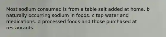 Most sodium consumed is from a table salt added at home. b naturally occurring sodium in foods. c tap water and medications. d processed foods and those purchased at restaurants.