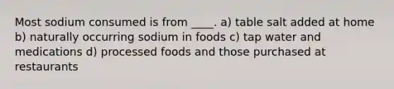 Most sodium consumed is from ____. a) table salt added at home b) naturally occurring sodium in foods c) tap water and medications d) processed foods and those purchased at restaurants