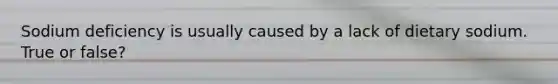 Sodium deficiency is usually caused by a lack of dietary sodium. True or false?