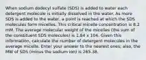 When sodium dodecyl sulfate (SDS) is added to water each detergent molecule is initially dissolved in the water. As more SDS is added to the water, a point is reached at which the SDS molecules form micelles. This critical micelle concentration is 8.2 mM. The average molecular weight of the micelles (the sum of the constituent SDS molecules) is 1.84 x 104. Given this information, calculate the number of detergent molecules in the average micelle. Enter your answer to the nearest ones; also, the MW of SDS (minus the sodium ion) is 265.38.