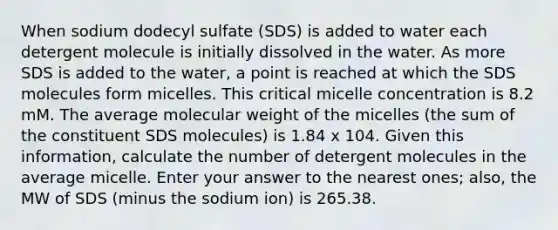 When sodium dodecyl sulfate (SDS) is added to water each detergent molecule is initially dissolved in the water. As more SDS is added to the water, a point is reached at which the SDS molecules form micelles. This critical micelle concentration is 8.2 mM. The average molecular weight of the micelles (the sum of the constituent SDS molecules) is 1.84 x 104. Given this information, calculate the number of detergent molecules in the average micelle. Enter your answer to the nearest ones; also, the MW of SDS (minus the sodium ion) is 265.38.