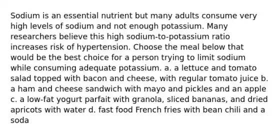 Sodium is an essential nutrient but many adults consume very high levels of sodium and not enough potassium. Many researchers believe this high sodium-to-potassium ratio increases risk of hypertension. Choose the meal below that would be the best choice for a person trying to limit sodium while consuming adequate potassium. a. a lettuce and tomato salad topped with bacon and cheese, with regular tomato juice b. a ham and cheese sandwich with mayo and pickles and an apple c. a low-fat yogurt parfait with granola, sliced bananas, and dried apricots with water d. fast food French fries with bean chili and a soda