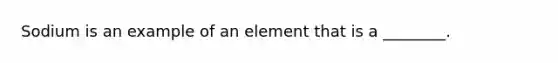 Sodium is an example of an element that is a ________.