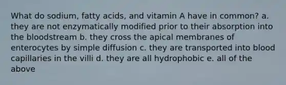 What do sodium, fatty acids, and vitamin A have in common? a. they are not enzymatically modified prior to their absorption into <a href='https://www.questionai.com/knowledge/k7oXMfj7lk-the-blood' class='anchor-knowledge'>the blood</a>stream b. they cross the apical membranes of enterocytes by simple diffusion c. they are transported into blood capillaries in the villi d. they are all hydrophobic e. all of the above