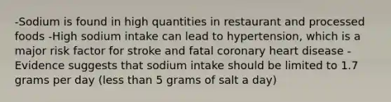 -Sodium is found in high quantities in restaurant and processed foods -High sodium intake can lead to hypertension, which is a major risk factor for stroke and fatal coronary heart disease -Evidence suggests that sodium intake should be limited to 1.7 grams per day (less than 5 grams of salt a day)