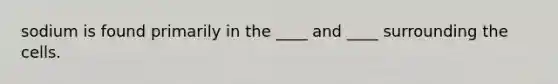 sodium is found primarily in the ____ and ____ surrounding the cells.