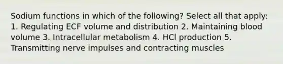 Sodium functions in which of the following? Select all that apply: 1. Regulating ECF volume and distribution 2. Maintaining blood volume 3. Intracellular metabolism 4. HCl production 5. Transmitting nerve impulses and contracting muscles