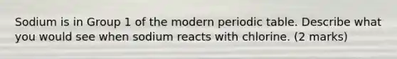 Sodium is in Group 1 of the modern periodic table. Describe what you would see when sodium reacts with chlorine. (2 marks)