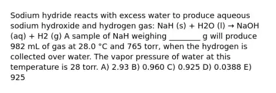 Sodium hydride reacts with excess water to produce aqueous sodium hydroxide and hydrogen gas: NaH (s) + H2O (l) → NaOH (aq) + H2 (g) A sample of NaH weighing ________ g will produce 982 mL of gas at 28.0 °C and 765 torr, when the hydrogen is collected over water. The vapor pressure of water at this temperature is 28 torr. A) 2.93 B) 0.960 C) 0.925 D) 0.0388 E) 925