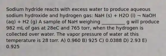 Sodium hydride reacts with excess water to produce aqueous sodium hydroxide and hydrogen gas: NaH (s) + H2O (l) ¬ NaOH (aq) + H2 (g) A sample of NaH weighing __________ g will produce 982 mL of gas at 28eC and 765 torr, when the hydrogen is collected over water. The vapor pressure of water at this temperature is 28 torr. A) 0.960 B) 925 C) 0.0388 D) 2.93 E) 0.925