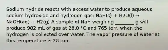 Sodium hydride reacts with excess water to produce aqueous sodium hydroxide and hydrogen gas: NaH(s) + H2O(l) → NaOH(aq) + H2(g) A sample of NaH weighing ________ g will produce 982 mL of gas at 28.0 °C and 765 torr, when the hydrogen is collected over water. The vapor pressure of water at this temperature is 28 torr.