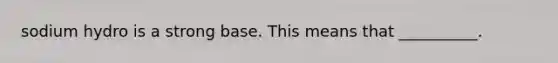 sodium hydro is a strong base. This means that __________.