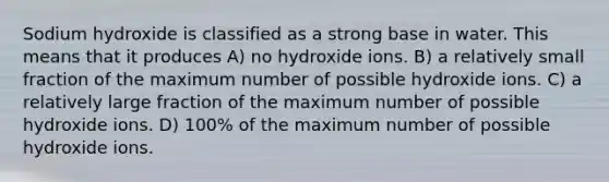 Sodium hydroxide is classified as a strong base in water. This means that it produces A) no hydroxide ions. B) a relatively small fraction of the maximum number of possible hydroxide ions. C) a relatively large fraction of the maximum number of possible hydroxide ions. D) 100% of the maximum number of possible hydroxide ions.