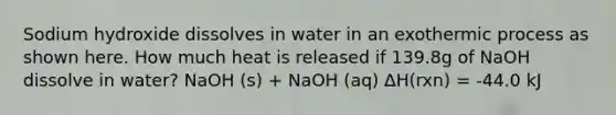 Sodium hydroxide dissolves in water in an exothermic process as shown here. How much heat is released if 139.8g of NaOH dissolve in water? NaOH (s) + NaOH (aq) ∆H(rxn) = -44.0 kJ