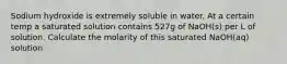 Sodium hydroxide is extremely soluble in water. At a certain temp a saturated solution contains 527g of NaOH(s) per L of solution. Calculate the molarity of this saturated NaOH(aq) solution