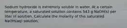 Sodium hydroxide is extremely soluble in water. At a certain temperature, a saturated solution contains 543 g NaOH(s) per liter of solution. Calculate the molarity of this saturated NaOH(aq) solution.