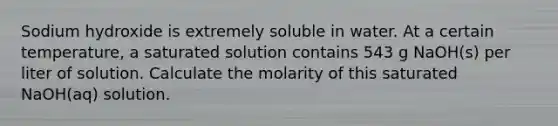 Sodium hydroxide is extremely soluble in water. At a certain temperature, a saturated solution contains 543 g NaOH(s) per liter of solution. Calculate the molarity of this saturated NaOH(aq) solution.