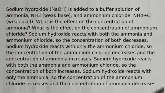 Sodium hydroxide (NaOH) is added to a buffer solution of ammonia, NH3 (weak base), and ammonium chloride, NH4+Cl- (weak acid). What is the effect on the concentration of ammonia? What is the effect on the concentration of ammonium chloride? Sodium hydroxide reacts with both the ammonia and ammonium chloride, so the concentration of both decreases. Sodium hydroxide reacts with only the ammonium chloride, so the concentration of the ammonium chloride decreases and the concentration of ammonia increases. Sodium hydroxide reacts with both the ammonia and ammonium chloride, so the concentration of both increases. Sodium hydroxide reacts with only the ammonia, so the concentration of the ammonium chloride increases and the concentration of ammonia decreases.