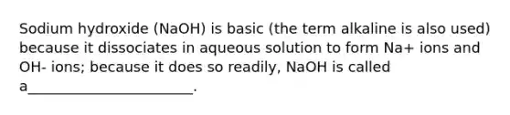 Sodium hydroxide (NaOH) is basic (the term alkaline is also used) because it dissociates in aqueous solution to form Na+ ions and OH- ions; because it does so readily, NaOH is called a_______________________.