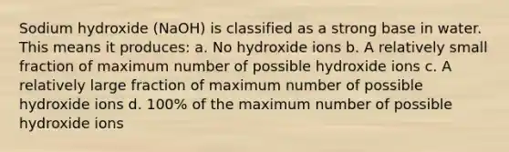 Sodium hydroxide (NaOH) is classified as a strong base in water. This means it produces: a. No hydroxide ions b. A relatively small fraction of maximum number of possible hydroxide ions c. A relatively large fraction of maximum number of possible hydroxide ions d. 100% of the maximum number of possible hydroxide ions