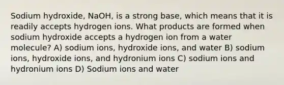 Sodium hydroxide, NaOH, is a strong base, which means that it is readily accepts hydrogen ions. What products are formed when sodium hydroxide accepts a hydrogen ion from a water molecule? A) sodium ions, hydroxide ions, and water B) sodium ions, hydroxide ions, and hydronium ions C) sodium ions and hydronium ions D) Sodium ions and water