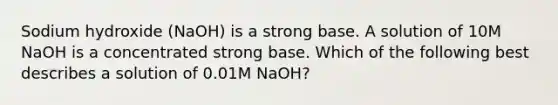 Sodium hydroxide (NaOH) is a strong base. A solution of 10M NaOH is a concentrated strong base. Which of the following best describes a solution of 0.01M NaOH?