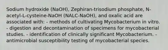 Sodium hydroxide (NaOH), Zephiran-trisodium phosphate, N-acetyl-L-cysteine-NaOH (NALC-NaOH), and oxalic acid are associated with: - methods of cultivating Mycobacterium in vitro. - digestion and decontamination of specimens for mycobacterial studies. - identification of clinically significant Mycobacterium. - antimicrobial susceptibility testing of mycobacterial species.