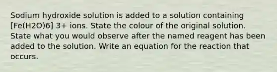 Sodium hydroxide solution is added to a solution containing [Fe(H2O)6] 3+ ions. State the colour of the original solution. State what you would observe after the named reagent has been added to the solution. Write an equation for the reaction that occurs.