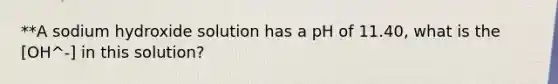 **A sodium hydroxide solution has a pH of 11.40, what is the [OH^-] in this solution?