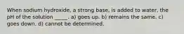When sodium hydroxide, a strong base, is added to water, the pH of the solution _____. a) goes up. b) remains the same. c) goes down. d) cannot be determined.