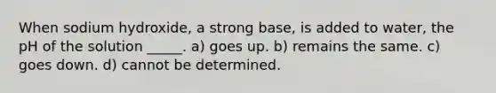 When sodium hydroxide, a strong base, is added to water, the pH of the solution _____. a) goes up. b) remains the same. c) goes down. d) cannot be determined.
