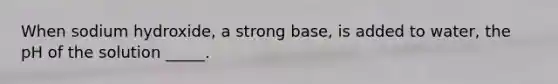 When sodium hydroxide, a strong base, is added to water, the pH of the solution _____.