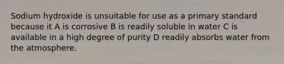 Sodium hydroxide is unsuitable for use as a primary standard because it A is corrosive B is readily soluble in water C is available in a high degree of purity D readily absorbs water from the atmosphere.