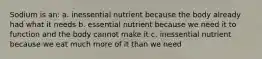 Sodium is an: a. inessential nutrient because the body already had what it needs b. essential nutrient because we need it to function and the body cannot make it c. inessential nutrient because we eat much more of it than we need