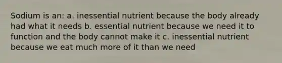 Sodium is an: a. inessential nutrient because the body already had what it needs b. essential nutrient because we need it to function and the body cannot make it c. inessential nutrient because we eat much more of it than we need