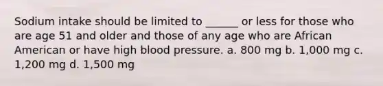 Sodium intake should be limited to ______ or less for those who are age 51 and older and those of any age who are African American or have high blood pressure. a. 800 mg b. 1,000 mg c. 1,200 mg d. 1,500 mg