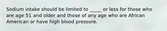 Sodium intake should be limited to _____ or less for those who are age 51 and older and those of any age who are African American or have high blood pressure.