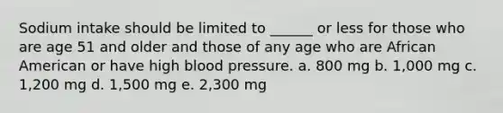 Sodium intake should be limited to ______ or less for those who are age 51 and older and those of any age who are African American or have high blood pressure. a. 800 mg b. 1,000 mg c. 1,200 mg d. 1,500 mg e. 2,300 mg