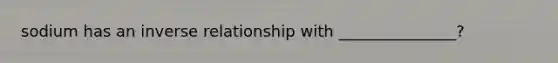 sodium has an inverse relationship with _______________?