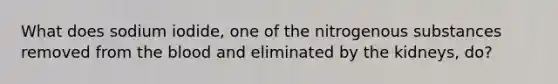 What does sodium iodide, one of the nitrogenous substances removed from <a href='https://www.questionai.com/knowledge/k7oXMfj7lk-the-blood' class='anchor-knowledge'>the blood</a> and eliminated by the kidneys, do?