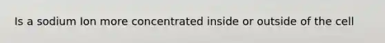 Is a sodium Ion more concentrated inside or outside of the cell