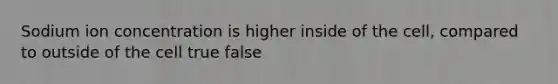 Sodium ion concentration is higher inside of the cell, compared to outside of the cell true false