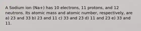 A Sodium ion (Na+) has 10 electrons, 11 protons, and 12 neutrons. Its atomic mass and atomic number, respectively, are a) 23 and 33 b) 23 and 11 c) 33 and 23 d) 11 and 23 e) 33 and 11.