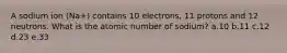 A sodium ion (Na+) contains 10 electrons, 11 protons and 12 neutrons. What is the atomic number of sodium? a.10 b.11 c.12 d.23 e.33