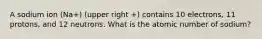 A sodium ion (Na+) (upper right +) contains 10 electrons, 11 protons, and 12 neutrons. What is the atomic number of sodium?