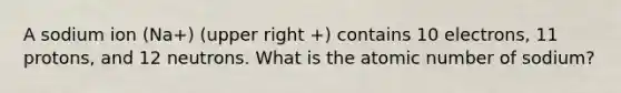 A sodium ion (Na+) (upper right +) contains 10 electrons, 11 protons, and 12 neutrons. What is the atomic number of sodium?
